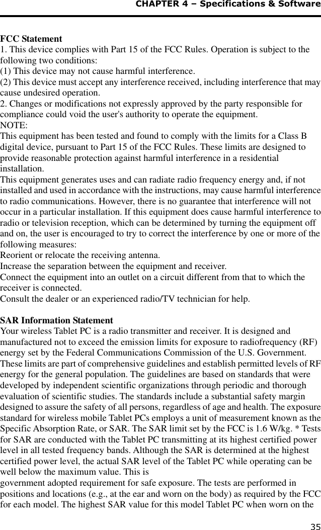  CHAPTER 4 – Specifications &amp; Software 35  FCC Statement 1. This device complies with Part 15 of the FCC Rules. Operation is subject to the following two conditions: (1) This device may not cause harmful interference. (2) This device must accept any interference received, including interference that may cause undesired operation. 2. Changes or modifications not expressly approved by the party responsible for compliance could void the user&apos;s authority to operate the equipment. NOTE:  This equipment has been tested and found to comply with the limits for a Class B digital device, pursuant to Part 15 of the FCC Rules. These limits are designed to provide reasonable protection against harmful interference in a residential installation. This equipment generates uses and can radiate radio frequency energy and, if not installed and used in accordance with the instructions, may cause harmful interference to radio communications. However, there is no guarantee that interference will not occur in a particular installation. If this equipment does cause harmful interference to radio or television reception, which can be determined by turning the equipment off and on, the user is encouraged to try to correct the interference by one or more of the following measures: Reorient or relocate the receiving antenna. Increase the separation between the equipment and receiver. Connect the equipment into an outlet on a circuit different from that to which the receiver is connected.  Consult the dealer or an experienced radio/TV technician for help.  SAR Information Statement Your wireless Tablet PC is a radio transmitter and receiver. It is designed and manufactured not to exceed the emission limits for exposure to radiofrequency (RF) energy set by the Federal Communications Commission of the U.S. Government. These limits are part of comprehensive guidelines and establish permitted levels of RF energy for the general population. The guidelines are based on standards that were developed by independent scientific organizations through periodic and thorough evaluation of scientific studies. The standards include a substantial safety margin designed to assure the safety of all persons, regardless of age and health. The exposure standard for wireless mobile Tablet PCs employs a unit of measurement known as the Specific Absorption Rate, or SAR. The SAR limit set by the FCC is 1.6 W/kg. * Tests for SAR are conducted with the Tablet PC transmitting at its highest certified power level in all tested frequency bands. Although the SAR is determined at the highest certified power level, the actual SAR level of the Tablet PC while operating can be well below the maximum value. This is  government adopted requirement for safe exposure. The tests are performed in positions and locations (e.g., at the ear and worn on the body) as required by the FCC for each model. The highest SAR value for this model Tablet PC when worn on the 