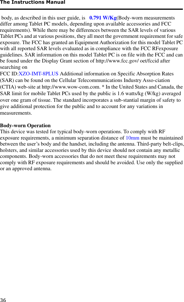 The Instructions Manual 36   body, as described in this user guide, is   0.791 W/Kg(Body-worn measurements differ among Tablet PC models, depending upon available accessories and FCC requirements). While there may be differences between the SAR levels of various Tablet PCs and at various positions, they all meet the government requirement for safe exposure. The FCC has granted an Equipment Authorization for this model Tablet PC with all reported SAR levels evaluated as in compliance with the FCC RFexposure guidelines. SAR information on this model Tablet PC is on file with the FCC and can be found under the Display Grant section of http://www.fcc.gov/ oet/fccid after searching on  FCC ID:XZO-IMT-8PLUS Additional information on Specific Absorption Rates (SAR) can be found on the Cellular Telecommunications Industry Asso-ciation (CTIA) web-site at http://www.wow-com.com. * In the United States and Canada, the SAR limit for mobile Tablet PCs used by the public is 1.6 watts/kg (W/kg) averaged over one gram of tissue. The standard incorporates a sub-stantial margin of safety to give additional protection for the public and to account for any variations in measurements.  Body-worn Operation This device was tested for typical body-worn operations. To comply with RF exposure requirements, a minimum separation distance of 10mm must be maintained between the user’s body and the handset, including the antenna. Third-party belt-clips, holsters, and similar accessories used by this device should not contain any metallic components. Body-worn accessories that do not meet these requirements may not comply with RF exposure requirements and should be avoided. Use only the supplied or an approved antenna.             