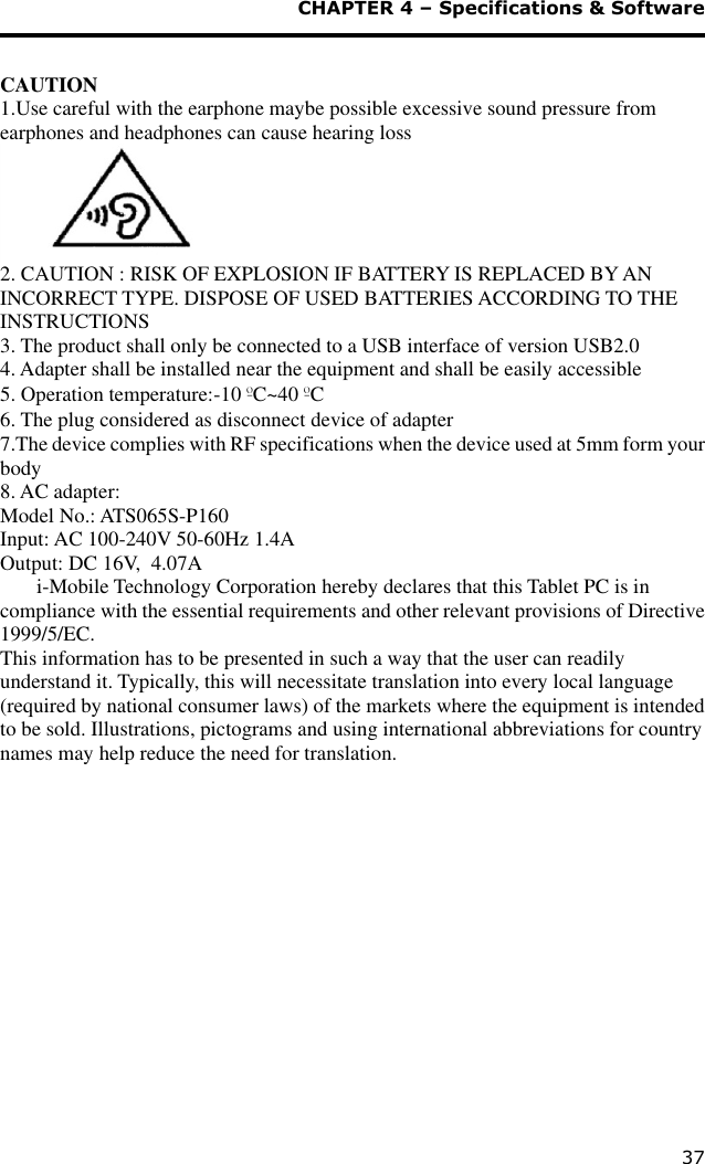  CHAPTER 4 – Specifications &amp; Software 37  CAUTION 1.Use careful with the earphone maybe possible excessive sound pressure from earphones and headphones can cause hearing loss  2. CAUTION : RISK OF EXPLOSION IF BATTERY IS REPLACED BY AN INCORRECT TYPE. DISPOSE OF USED BATTERIES ACCORDING TO THE INSTRUCTIONS 3. The product shall only be connected to a USB interface of version USB2.0 4. Adapter shall be installed near the equipment and shall be easily accessible 5. Operation temperature:-10 ºC~40 ºC 6. The plug considered as disconnect device of adapter 7.The device complies with RF specifications when the device used at 5mm form your body 8. AC adapter: Model No.: ATS065S-P160 Input: AC 100-240V 50-60Hz 1.4A Output: DC 16V, 4.07A               i-Mobile Technology Corporation hereby declares that this Tablet PC is in compliance with the essential requirements and other relevant provisions of Directive 1999/5/EC. This information has to be presented in such a way that the user can readily understand it. Typically, this will necessitate translation into every local language (required by national consumer laws) of the markets where the equipment is intended to be sold. Illustrations, pictograms and using international abbreviations for country names may help reduce the need for translation.     