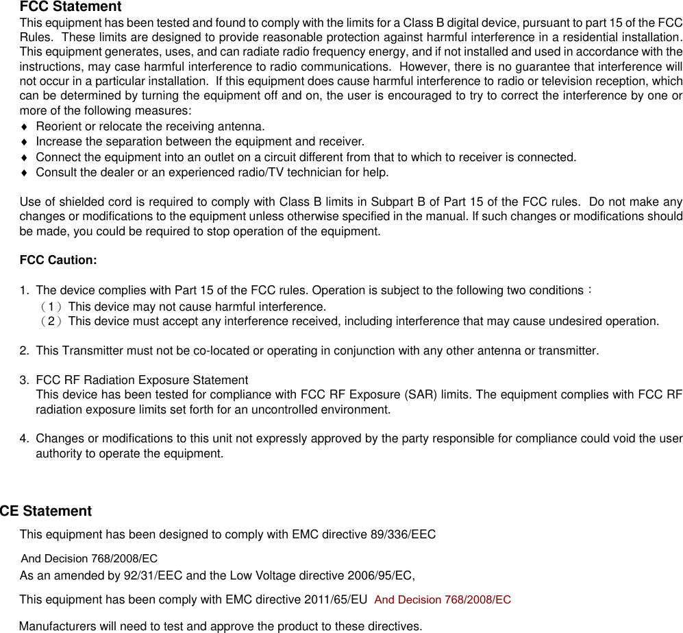   FCC Statement This equipment has been tested and found to comply with the limits for a Class B digital device, pursuant to part 15 of the FCC Rules.  These limits are designed to provide reasonable protection against harmful interference in a residential installation.  This equipment generates, uses, and can radiate radio frequency energy, and if not installed and used in accordance with the instructions, may case harmful interference to radio communications.  However, there is no guarantee that interference will not occur in a particular installation.  If this equipment does cause harmful interference to radio or television reception, which can be determined by turning the equipment off and on, the user is encouraged to try to correct the interference by one or more of the following measures:   Reorient or relocate the receiving antenna.   Increase the separation between the equipment and receiver.   Connect the equipment into an outlet on a circuit different from that to which to receiver is connected.   Consult the dealer or an experienced radio/TV technician for help.  Use of shielded cord is required to comply with Class B limits in Subpart B of Part 15 of the FCC rules.  Do not make any changes or modifications to the equipment unless otherwise specified in the manual. If such changes or modifications should be made, you could be required to stop operation of the equipment.  FCC Caution:  1.  The device complies with Part 15 of the FCC rules. Operation is subject to the following two conditions： （1）  This device may not cause harmful interference. （2）  This device must accept any interference received, including interference that may cause undesired operation.  2.  This Transmitter must not be co-located or operating in conjunction with any other antenna or transmitter.  3.  FCC RF Radiation Exposure Statement This device has been tested for compliance with FCC RF Exposure (SAR) limits. The equipment complies with FCC RF radiation exposure limits set forth for an uncontrolled environment.   4.  Changes or modifications to this unit not expressly approved by the party responsible for compliance could void the user authority to operate the equipment.       CE Statement This equipment has been designed to comply with EMC directive 89/336/EEC        And Decision 768/2008/EC As an amended by 92/31/EEC and the Low Voltage directive 2006/95/EC, This equipment has been comply with EMC directive 2011/65/EU  And Decision 768/2008/EC        Manufacturers will need to test and approve the product to these directives. 