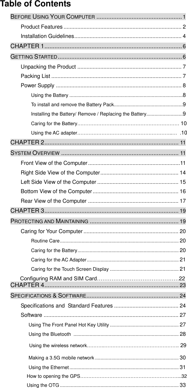  Table of Contents BEFORE USING YOUR COMPUTER ................................................... 1 Product Features ............................................................................. 2 Installation Guidelines ...................................................................... 4 CHAPTER 1 .................................................................................. 6 GETTING STARTED .......................................................................... 6 Unpacking the Product .................................................................... 7 Packing List ..................................................................................... 7 Power Supply .................................................................................. 8 Using the Battery ....................................................................................8 To install and remove the Battery Pack ...................................................9 Installing the Battery/ Remove / Replacing the Battery...........................9 Caring for the Battery……………………………………………………… 10 Using the AC adapter…………………………………………………..…  .10 CHAPTER 2 ................................................................................ 11 SYSTEM OVERVIEW ...................................................................... 11 Front View of the Computer ............................................................ 11 Right Side View of the Computer ................................................... 14 Left Side View of the Computer ..................................................... 15 Bottom View of the Computer ........................................................ 16 Rear View of the Computer ........................................................... 17 CHAPTER 3 ................................................................................ 19 PROTECTING AND MAINTAINING ..................................................... 19 Caring for Your Computer .............................................................. 20 Routine Care ........................................................................................ 20 Caring for the Battery ........................................................................... 20 Caring for the AC Adapter .................................................................... 21 Caring for the Touch Screen Display ................................................... 21            Configuring RAM and SIM Card………………………………………22 CHAPTER 4 ................................................................................ 23 SPECIFICATIONS &amp; SOFTWARE ....................................................... 24 Specifications and  Standard Features .......................................... 24 Software ........................................................................................ 27 Using The Front Panel Hot Key Utility ................................................... 27 Using the Bluetooth  .............................................................................. 28  Using the wireless network………..………………………………………. 29 Making a 3.5G mobile network .............................................................. 30 Using the Ethernet ................................................................................. 31 How to opening the GPS……………………………………………………...32 Using the OTG ........................................................................................ 33 