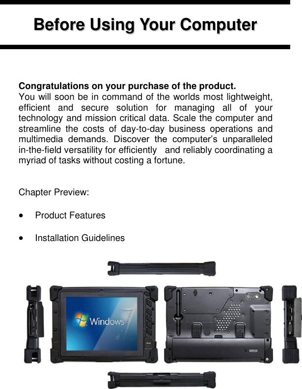       BBeeffoorree  UUssiinngg  YYoouurr  CCoommppuutteerr        Congratulations on your purchase of the product. You will soon be in command of the worlds most lightweight, efficient  and  secure  solution  for  managing  all  of  your technology and mission critical data. Scale the computer and streamline  the  costs  of  day-to-day  business  operations  and multimedia  demands.  Discover  the  computer’s  unparalleled in-the-field versatility for efficiently   and reliably coordinating a myriad of tasks without costing a fortune.   Chapter Preview:   Product Features   Installation Guidelines                                   