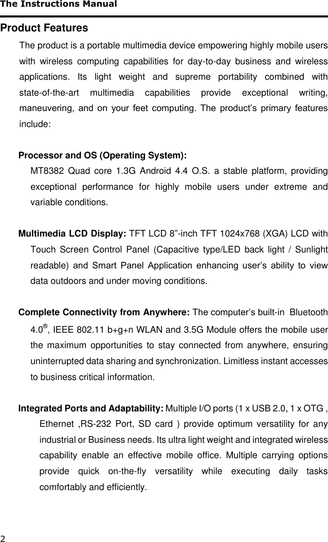 The Instructions Manual 2 Product Features The product is a portable multimedia device empowering highly mobile users with  wireless  computing  capabilities  for  day-to-day  business  and  wireless applications.  Its  light  weight  and  supreme  portability  combined  with state-of-the-art  multimedia  capabilities  provide  exceptional  writing, maneuvering, and  on  your feet  computing. The  product’s  primary features include:  Processor and OS (Operating System): MT8382  Quad  core  1.3G  Android  4.4  O.S.  a  stable  platform,  providing exceptional  performance  for  highly  mobile  users  under  extreme  and variable conditions.  Multimedia LCD Display: TFT LCD 8”-inch TFT 1024x768 (XGA) LCD with Touch  Screen  Control  Panel  (Capacitive type/LED  back  light  /  Sunlight readable)  and  Smart  Panel  Application  enhancing  user’s  ability  to  view data outdoors and under moving conditions.  Complete Connectivity from Anywhere: The computer’s built-in  Bluetooth 4.0®, IEEE 802.11 b+g+n WLAN and 3.5G Module offers the mobile user the  maximum opportunities to stay connected  from  anywhere, ensuring uninterrupted data sharing and synchronization. Limitless instant accesses to business critical information.  Integrated Ports and Adaptability: Multiple I/O ports (1 x USB 2.0, 1 x OTG , Ethernet ,RS-232 Port, SD  card  )  provide  optimum  versatility  for  any industrial or Business needs. Its ultra light weight and integrated wireless capability  enable  an  effective  mobile  office.  Multiple  carrying  options provide  quick  on-the-fly  versatility  while  executing  daily  tasks comfortably and efficiently.  