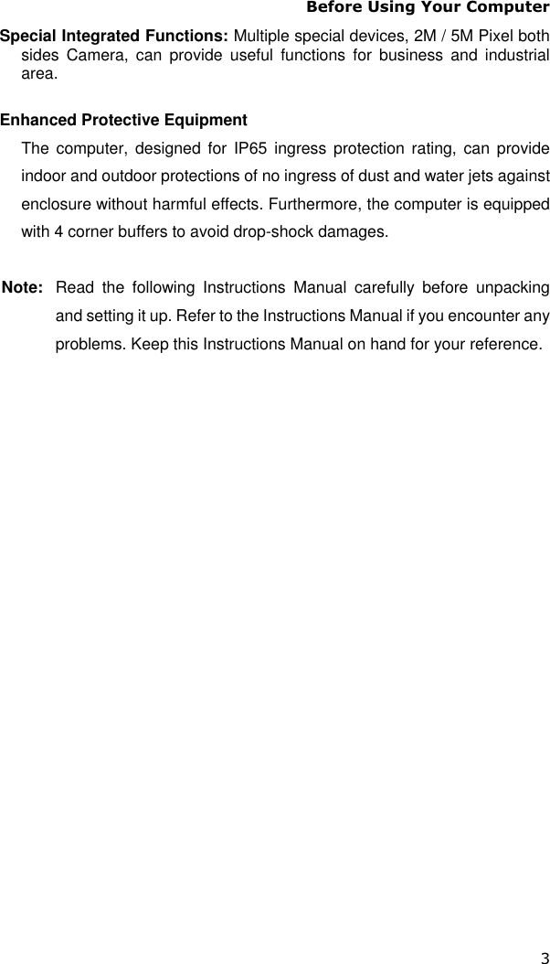 Before Using Your Computer 3 Special Integrated Functions: Multiple special devices, 2M / 5M Pixel both sides  Camera,  can  provide  useful  functions  for  business  and  industrial area.  Enhanced Protective Equipment The  computer, designed for IP65  ingress protection rating, can  provide indoor and outdoor protections of no ingress of dust and water jets against enclosure without harmful effects. Furthermore, the computer is equipped with 4 corner buffers to avoid drop-shock damages.  Note:  Read  the  following  Instructions  Manual  carefully  before  unpacking and setting it up. Refer to the Instructions Manual if you encounter any problems. Keep this Instructions Manual on hand for your reference. 