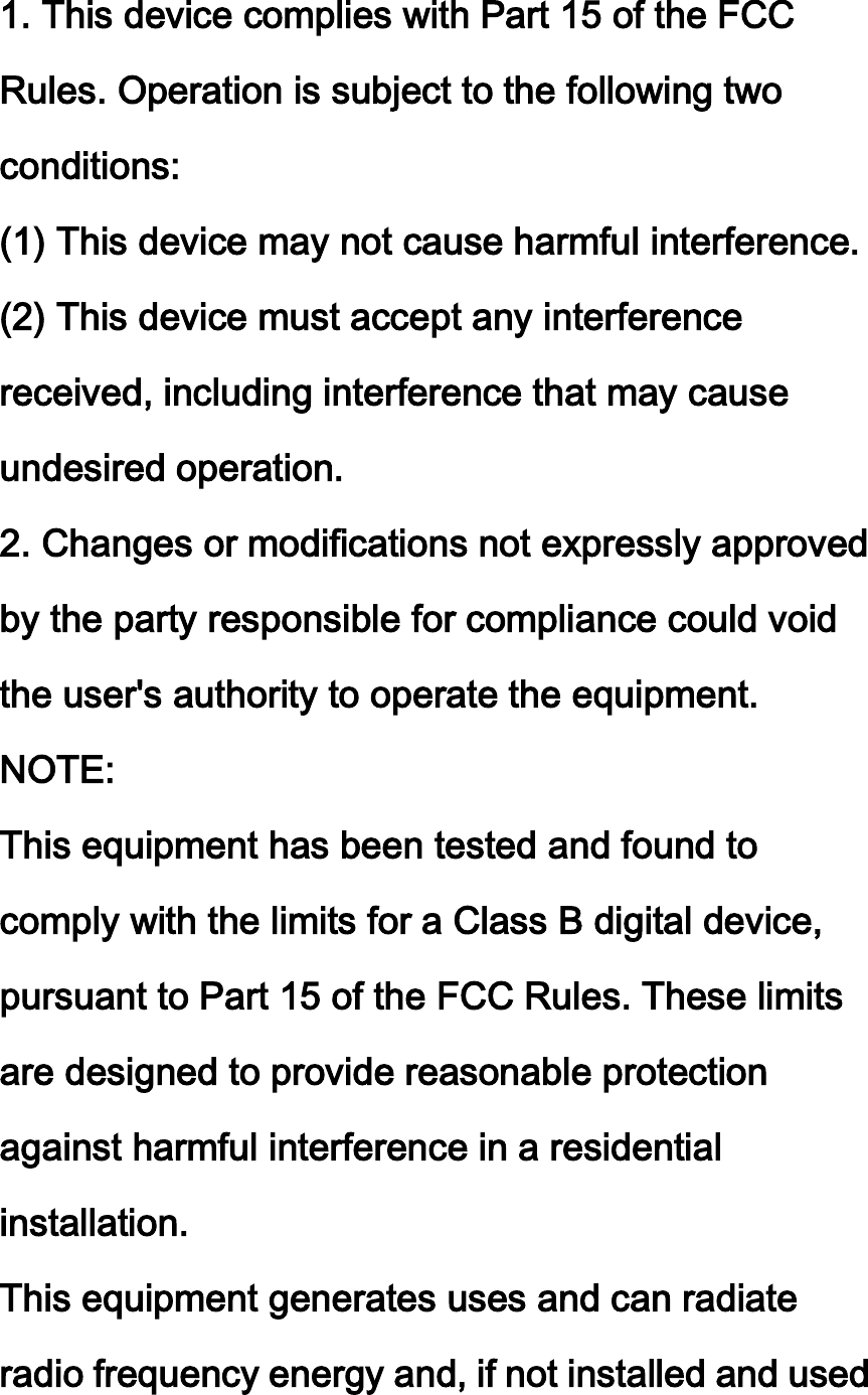 1. This device complies with Part 15 of the FCC Rules. Operation is subject to the following two conditions: (1) This device may not cause harmful interference. (2) This device must accept any interference received, including interference that may cause undesired operation. 2. Changes or modifications not expressly approved by the party responsible for compliance could void the user&apos;s authority to operate the equipment. NOTE:   This equipment has been tested and found to comply with the limits for a Class B digital device, pursuant to Part 15 of the FCC Rules. These limits are designed to provide reasonable protection against harmful interference in a residential installation. This equipment generates uses and can radiate radio frequency energy and, if not installed and used 