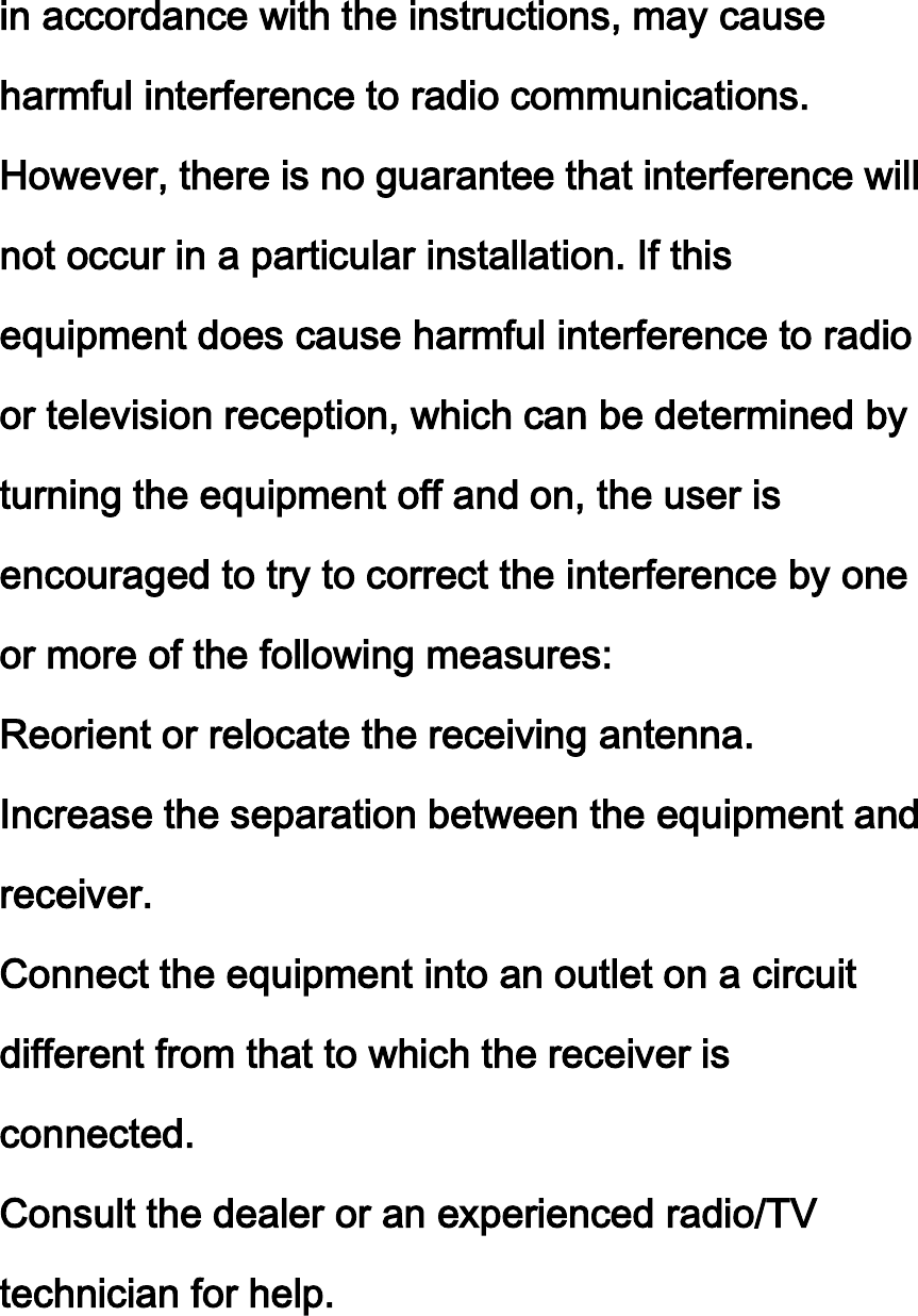 in accordance with the instructions, may cause harmful interference to radio communications. However, there is no guarantee that interference will not occur in a particular installation. If this equipment does cause harmful interference to radio or television reception, which can be determined by turning the equipment off and on, the user is encouraged to try to correct the interference by one or more of the following measures: Reorient or relocate the receiving antenna. Increase the separation between the equipment and receiver. Connect the equipment into an outlet on a circuit different from that to which the receiver is connected.   Consult the dealer or an experienced radio/TV technician for help.  