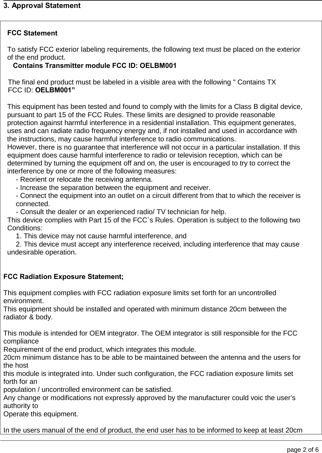                                                                                                                                           page 2 of 6    3. Approval Statement   FCC Statement  To satisfy FCC exterior labeling requirements, the following text must be placed on the exterior of the end product. Contains Transmitter module FCC ID: OELBM001  The final end product must be labeled in a visible area with the following &quot; Contains TX FCC ID: OELBM001”  This equipment has been tested and found to comply with the limits for a Class B digital device, pursuant to part 15 of the FCC Rules. These limits are designed to provide reasonable protection against harmful interference in a residential installation. This equipment generates, uses and can radiate radio frequency energy and, if not installed and used in accordance with the instructions, may cause harmful interference to radio communications. However, there is no guarantee that interference will not occur in a particular installation. If this equipment does cause harmful interference to radio or television reception, which can be determined by turning the equipment off and on, the user is encouraged to try to correct the interference by one or more of the following measures: - Reorient or relocate the receiving antenna. - Increase the separation between the equipment and receiver. - Connect the equipment into an outlet on a circuit different from that to which the receiver is connected. - Consult the dealer or an experienced radio/ TV technician for help. This device complies with Part 15 of the FCC`s Rules. Operation is subject to the following two Conditions: 1. This device may not cause harmful interference, and 2. This device must accept any interference received, including interference that may cause undesirable operation.   FCC Radiation Exposure Statement;   This equipment complies with FCC radiation exposure limits set forth for an uncontrolled environment.  This equipment should be installed and operated with minimum distance 20cm between the radiator &amp; body.   This module is intended for OEM integrator. The OEM integrator is still responsible for the FCC compliance  Requirement of the end product, which integrates this module.  20cm minimum distance has to be able to be maintained between the antenna and the users for the host  this module is integrated into. Under such configuration, the FCC radiation exposure limits set forth for an  population / uncontrolled environment can be satisfied.  Any change or modifications not expressly approved by the manufacturer could voic the user’s authority to  Operate this equipment.   In the users manual of the end of product, the end user has to be informed to keep at least 20cm 