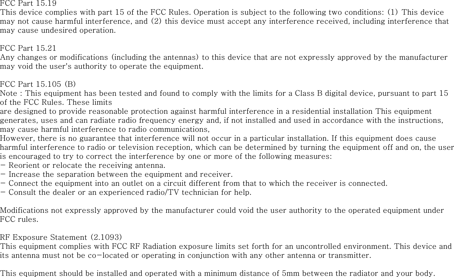 FCC Part 15.19This device complies with part 15 of the FCC Rules. Operation is subject to the following two conditions: (1) This device may not cause harmful interference, and (2) this device must accept any interference received, including interference that may cause undesired operation.FCC Part 15.21Any changes or modifications (including the antennas) to this device that are not expressly approved by the manufacturer may void the user&apos;s authority to operate the equipment.FCC Part 15.105 (B)Note : This equipment has been tested and found to comply with the limits for a Class B digital device, pursuant to part 15 of the FCC Rules. These limitsare designed to provide reasonable protection against harmful interference in a residential installation This equipment generates, uses and can radiate radio frequency energy and, if not installed and used in accordance with the instructions, may cause harmful interference to radio communications,However, there is no guarantee that interference will not occur in a particular installation. If this equipment does cause harmful interference to radio or television reception, which can be determined by turning the equipment off and on, the user is encouraged to try to correct the interference by one or more of the following measures:- Reorient or relocate the receiving antenna.- Increase the separation between the equipment and receiver.- Connect the equipment into an outlet on a circuit different from that to which the receiver is connected. - Consult the dealer or an experienced radio/TV technician for help.Modifications not expressly approved by the manufacturer could void the user authority to the operated equipment under FCC rules.RF Exposure Statement (2.1093)This equipment complies with FCC RF Radiation exposure limits set forth for an uncontrolled environment. This device and its antenna must not be co-located or operating in conjunction with any other antenna or transmitter.This equipment should be installed and operated with a minimum distance of 5mm between the radiator and your body.