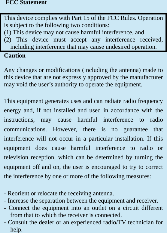  FCC Statement  This device complies with Part 15 of the FCC Rules. Operation is subject to the following two conditions: (1) This device may not cause harmful interference. and  (2) This device must accept any interference received, including interference that may cause undesired operation. Caution  Any changes or modifications (including the antenna) made to this device that are not expressly approved by the manufacturer may void the user’s authority to operate the equipment.  This equipment generates uses and can radiate radio frequency energy and, if not installed and used in accordance with the instructions, may cause harmful interference to radio communications. However, there is no guarantee that interference will not occur in a particular installation. If this equipment does cause harmful interference to radio or television reception, which can be determined by turning the equipment off and on, the user is encouraged to try to correct the interference by one or more of the following measures:  - Reorient or relocate the receiving antenna.  - Increase the separation between the equipment and receiver.  - Connect the equipment into an outlet on a circuit different from that to which the receiver is connected.  - Consult the dealer or an experienced radio/TV technician for help.    