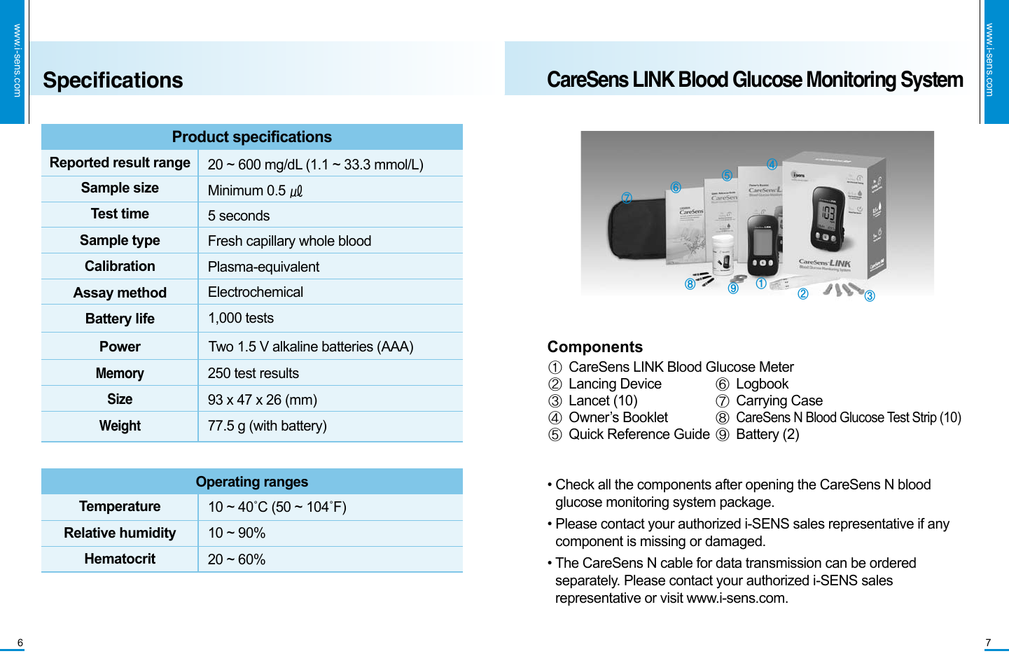 www.i-sens.com7CareSens LINK Blood Glucose Monitoring Systemwww.i-sens.com6SpecificationsProduct specificationsSample sizeTest timeSample typeCalibrationAssay methodBattery lifeMemory SizeWeightPowerReported result range  20 ~ 600 mg/dL (1.1 ~ 33.3 mmol/L)Minimum 0.5 ㎕5 secondsFresh capillary whole bloodPlasma-equivalentElectrochemical1,000 tests250 test results 93 x 47 x 26 (mm)77.5 g (with battery)Two 1.5 V alkaline batteries (AAA) Operating rangesTemperatureRelative humidityHematocrit10 ~ 40˚C (50 ~ 104˚F)10 ~ 90%20 ~ 60%① CareSens LINK Blood Glucose Meter ② Lancing Device③ Lancet (10)④ Owner’s Booklet⑤ Quick Reference Guide⑥ Logbook⑦ Carrying Case⑧ CareSens N Blood Glucose Test Strip (10)⑨ Battery (2)•  Check all the components after opening the CareSens N blood glucose monitoring system package.  •   Please contact your authorized i-SENS sales representative if any component is missing or damaged.•  The CareSens N cable for data transmission can be ordered separately. Please contact your authorized i-SENS sales representative or visit www.i-sens.com.Components①  ②  ③⑥④ ⑤ ⑦⑧⑨