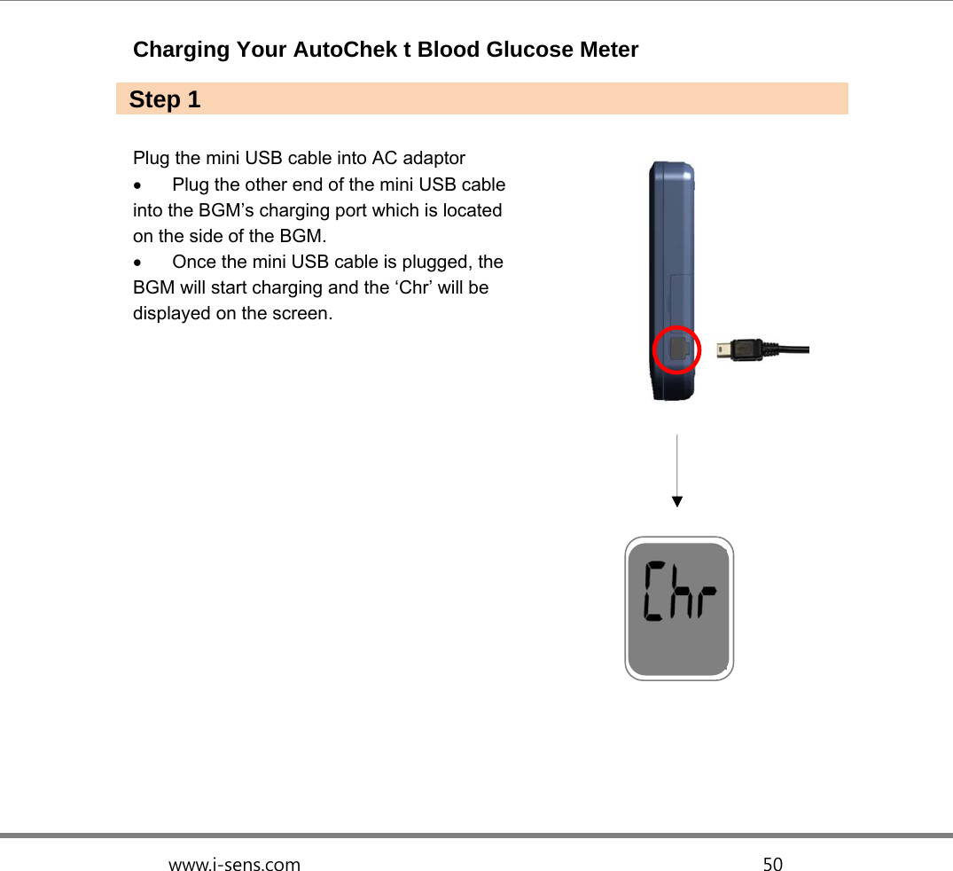   www.i-sens.com                                                  50  Charging Your AutoChek t Blood Glucose Meter    Plug the mini USB cable into AC adaptor   Plug the other end of the mini USB cable   into the BGM’s charging port which is located   on the side of the BGM.   Once the mini USB cable is plugged, the BGM will start charging and the ‘Chr’ will be displayed on the screen.                Step 1 