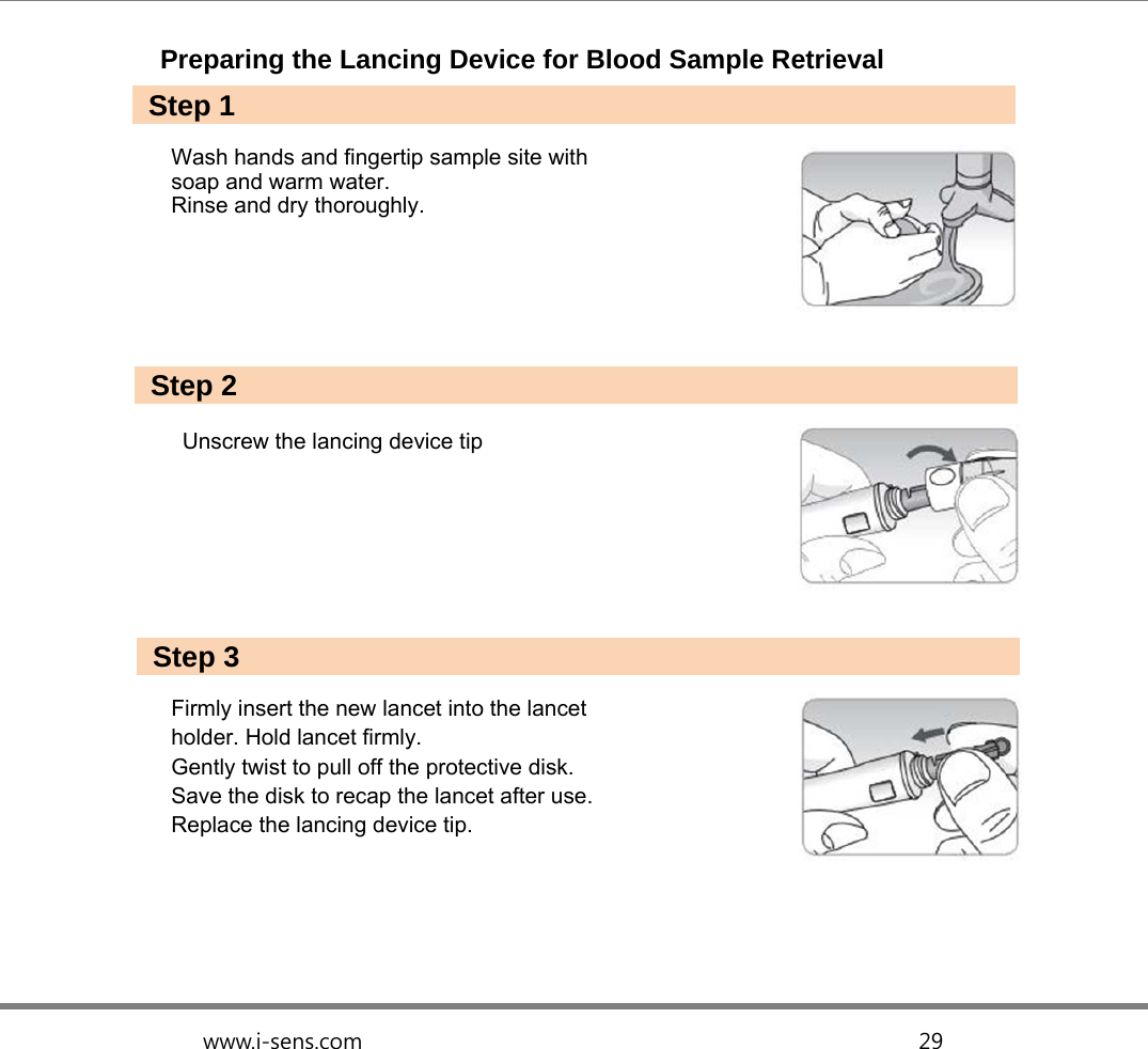   www.i-sens.com                                                  29  Preparing the Lancing Device for Blood Sample Retrieval   Wash hands and fingertip sample site with   soap and warm water.   Rinse and dry thoroughly.       Unscrew the lancing device tip        Firmly insert the new lancet into the lancet   holder. Hold lancet firmly.   Gently twist to pull off the protective disk.   Save the disk to recap the lancet after use.   Replace the lancing device tip.   Step 1 Step 2 Step 3 