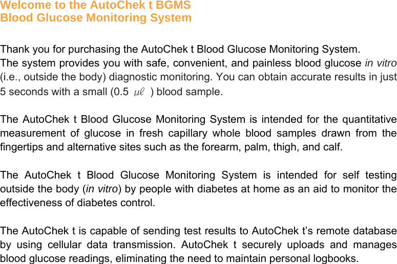        Welcome to the AutoChek t BGMS Blood Glucose Monitoring System  Thank you for purchasing the AutoChek t Blood Glucose Monitoring System.   The system provides you with safe, convenient, and painless blood glucose in vitro (i.e., outside the body) diagnostic monitoring. You can obtain accurate results in just 5 seconds with a small (0.5  ㎕  ) blood sample.  The AutoChek t Blood Glucose Monitoring System is intended for the quantitative measurement of glucose in fresh capillary whole blood samples drawn from the fingertips and alternative sites such as the forearm, palm, thigh, and calf.    The AutoChek t Blood Glucose Monitoring System is intended for self testing outside the body (in vitro) by people with diabetes at home as an aid to monitor the effectiveness of diabetes control.  The AutoChek t is capable of sending test results to AutoChek t’s remote database by using cellular data transmission. AutoChek t securely uploads and manages blood glucose readings, eliminating the need to maintain personal logbooks.   