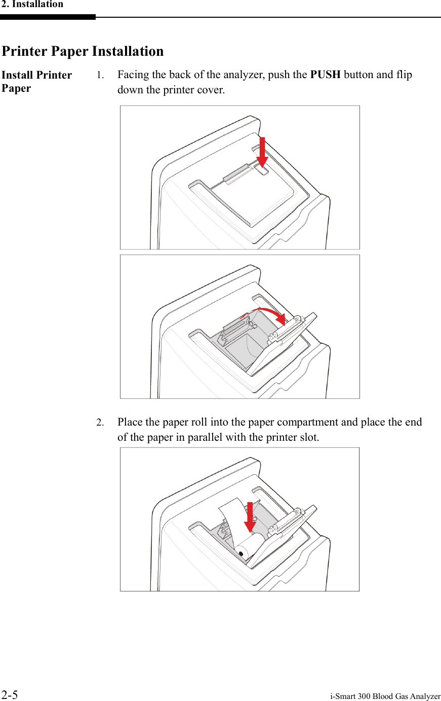 2. Installation     2-5    i-Smart 300 Blood Gas Analyzer  Printer Paper Installation Install Printer Paper 1. Facing the back of the analyzer, push the PUSH button and flip down the printer cover.   2. Place the paper roll into the paper compartment and place the end of the paper in parallel with the printer slot.      