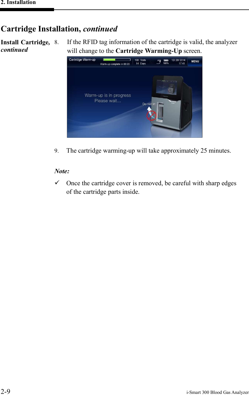 2. Installation     2-9    i-Smart 300 Blood Gas Analyzer  Cartridge Installation, continuedInstall Cartridge, continued 8. If the RFID tag information of the cartridge is valid, the analyzer will change to the Cartridge Warming-Up screen.  9. The cartridge warming-up will take approximately 25 minutes.  Note:  Once the cartridge cover is removed, be careful with sharp edges of the cartridge parts inside.    