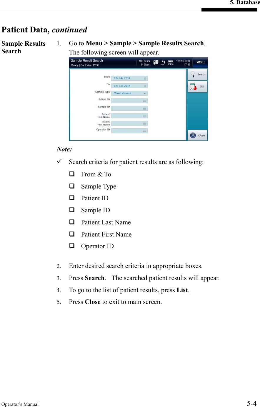 5. Database Operator’s Manual  5-4  Patient Data, continuedSample Results Search 1. Go to Menu &gt; Sample &gt; Sample Results Search.     The following screen will appear.  Note:  Search criteria for patient results are as following:  From &amp; To  Sample Type  Patient ID  Sample ID  Patient Last Name  Patient First Name  Operator ID  2. Enter desired search criteria in appropriate boxes. 3. Press Search.    The searched patient results will appear. 4. To go to the list of patient results, press List. 5. Press Close to exit to main screen.   