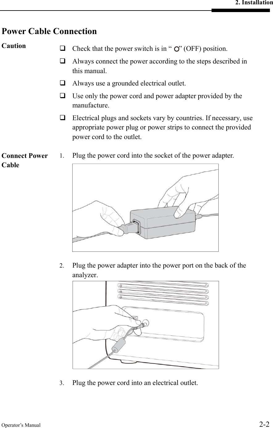 2. Installation Operator’s Manual  2-2  Power Cable ConnectionCaution   Check that the power switch is in “    ” (OFF) position.    Always connect the power according to the steps described in this manual.  Always use a grounded electrical outlet.  Use only the power cord and power adapter provided by the manufacture.  Electrical plugs and sockets vary by countries. If necessary, use appropriate power plug or power strips to connect the provided power cord to the outlet.  Connect Power Cable  1. Plug the power cord into the socket of the power adapter.  2. Plug the power adapter into the power port on the back of the analyzer.  3. Plug the power cord into an electrical outlet. 