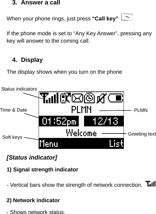  3.  Answer a call When your phone rings, just press “Call key”   If the phone mode is set to “Any Key Answer”, pressing any key will answer to the coming call.  4. Display The display shows when you turn on the phone   [Status indicator] 1) Signal strength indicator - Vertical bars show the strength of network connection.   2) Network indicator - Shows network status. Status indicators Time &amp; Date Soft keys PLMN Greeting text