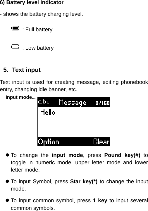  6) Battery level indicator - shows the battery charging level.   : Full battery  : Low battery  5. Text input Text input is used for creating message, editing phonebook entry, changing idle banner, etc.  z To change the input mode, press Pound key(#) to toggle in numeric mode, upper letter mode and lower letter mode. z To input Symbol, press Star key(*) to change the input mode. z To input common symbol, press 1 key to input several common symbols. Input mode 