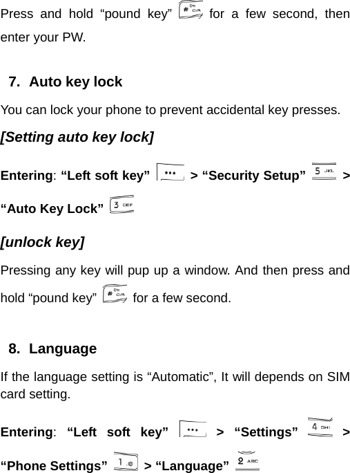  Press and hold “pound key”   for a few second, then enter your PW.  7.  Auto key lock You can lock your phone to prevent accidental key presses. [Setting auto key lock] Entering: “Left soft key”    &gt; “Security Setup”   &gt; “Auto Key Lock”   [unlock key] Pressing any key will pup up a window. And then press and hold “pound key”    for a few second.  8. Language If the language setting is “Automatic”, It will depends on SIM card setting. Entering:  “Left soft key”   &gt;  “Settings”   &gt; “Phone Settings”   &gt; “Language”   