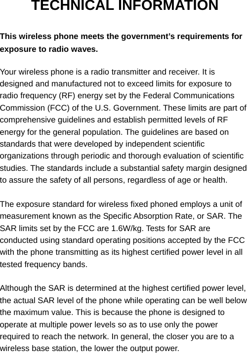  TECHNICAL INFORMATION  This wireless phone meets the government’s requirements for exposure to radio waves.  Your wireless phone is a radio transmitter and receiver. It is designed and manufactured not to exceed limits for exposure to radio frequency (RF) energy set by the Federal Communications Commission (FCC) of the U.S. Government. These limits are part of comprehensive guidelines and establish permitted levels of RF energy for the general population. The guidelines are based on standards that were developed by independent scientific organizations through periodic and thorough evaluation of scientific studies. The standards include a substantial safety margin designed to assure the safety of all persons, regardless of age or health.  The exposure standard for wireless fixed phoned employs a unit of measurement known as the Specific Absorption Rate, or SAR. The SAR limits set by the FCC are 1.6W/kg. Tests for SAR are conducted using standard operating positions accepted by the FCC with the phone transmitting as its highest certified power level in all tested frequency bands.  Although the SAR is determined at the highest certified power level, the actual SAR level of the phone while operating can be well below the maximum value. This is because the phone is designed to operate at multiple power levels so as to use only the power required to reach the network. In general, the closer you are to a wireless base station, the lower the output power. 