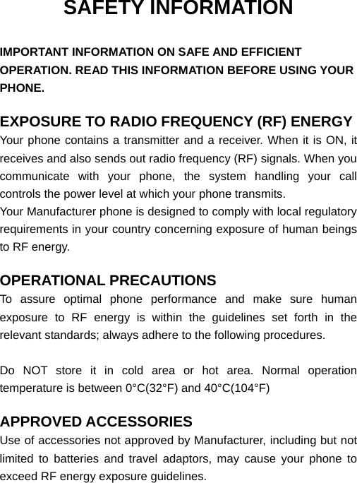  SAFETY INFORMATION  IMPORTANT INFORMATION ON SAFE AND EFFICIENT OPERATION. READ THIS INFORMATION BEFORE USING YOUR PHONE.  EXPOSURE TO RADIO FREQUENCY (RF) ENERGY Your phone contains a transmitter and a receiver. When it is ON, it receives and also sends out radio frequency (RF) signals. When you communicate with your phone, the system handling your call controls the power level at which your phone transmits. Your Manufacturer phone is designed to comply with local regulatory requirements in your country concerning exposure of human beings to RF energy.  OPERATIONAL PRECAUTIONS To assure optimal phone performance and make sure human exposure to RF energy is within the guidelines set forth in the relevant standards; always adhere to the following procedures.  Do NOT store it in cold area or hot area. Normal operation temperature is between 0°C(32°F) and 40°C(104°F)  APPROVED ACCESSORIES Use of accessories not approved by Manufacturer, including but not limited to batteries and travel adaptors, may cause your phone to exceed RF energy exposure guidelines.  