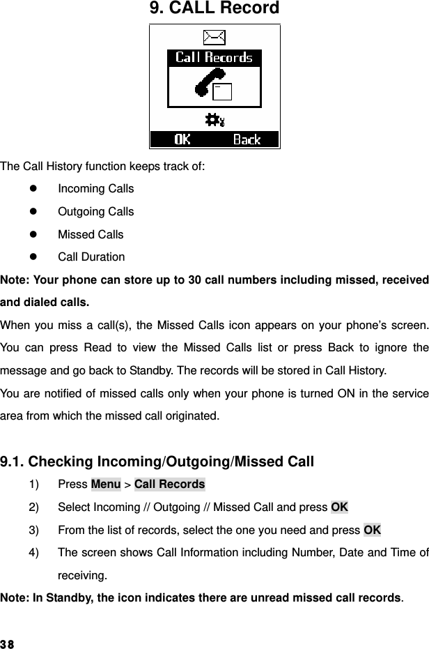  389. CALL Record  The Call History function keeps track of: z Incoming Calls z Outgoing Calls z Missed Calls z Call Duration Note: Your phone can store up to 30 call numbers including missed, received and dialed calls. When you miss a call(s), the Missed Calls icon appears on your phone’s screen. You can press Read to view the Missed Calls list or press Back to ignore the message and go back to Standby. The records will be stored in Call History. You are notified of missed calls only when your phone is turned ON in the service area from which the missed call originated.  9.1. Checking Incoming/Outgoing/Missed Call 1) Press Menu &gt; Call Records 2)  Select Incoming // Outgoing // Missed Call and press OK 3)  From the list of records, select the one you need and press OK 4)  The screen shows Call Information including Number, Date and Time of receiving. Note: In Standby, the icon indicates there are unread missed call records.  