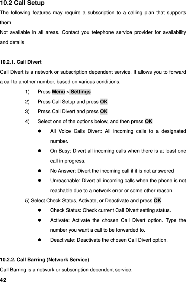  4210.2 Call Setup The following features may require a subscription to a calling plan that supports them.  Not available in all areas. Contact you telephone service provider for availability and details  10.2.1. Call Divert Call Divert is a network or subscription dependent service. It allows you to forward a call to another number, based on various conditions. 1) Press Menu &gt; Settings 2)  Press Call Setup and press OK 3)  Press Call Divert and press OK 4)  Select one of the options below, and then press OK z  All Voice Calls Divert: All incoming calls to a designated number. z  On Busy: Divert all incoming calls when there is at least one call in progress. z  No Answer: Divert the incoming call if it is not answered   z  Unreachable: Divert all incoming calls when the phone is not reachable due to a network error or some other reason. 5) Select Check Status, Activate, or Deactivate and press OK z  Check Status: Check current Call Divert setting status. z  Activate: Activate the chosen Call Divert option. Type the number you want a call to be forwarded to. z  Deactivate: Deactivate the chosen Call Divert option.  10.2.2. Call Barring (Network Service) Call Barring is a network or subscription dependent service. 