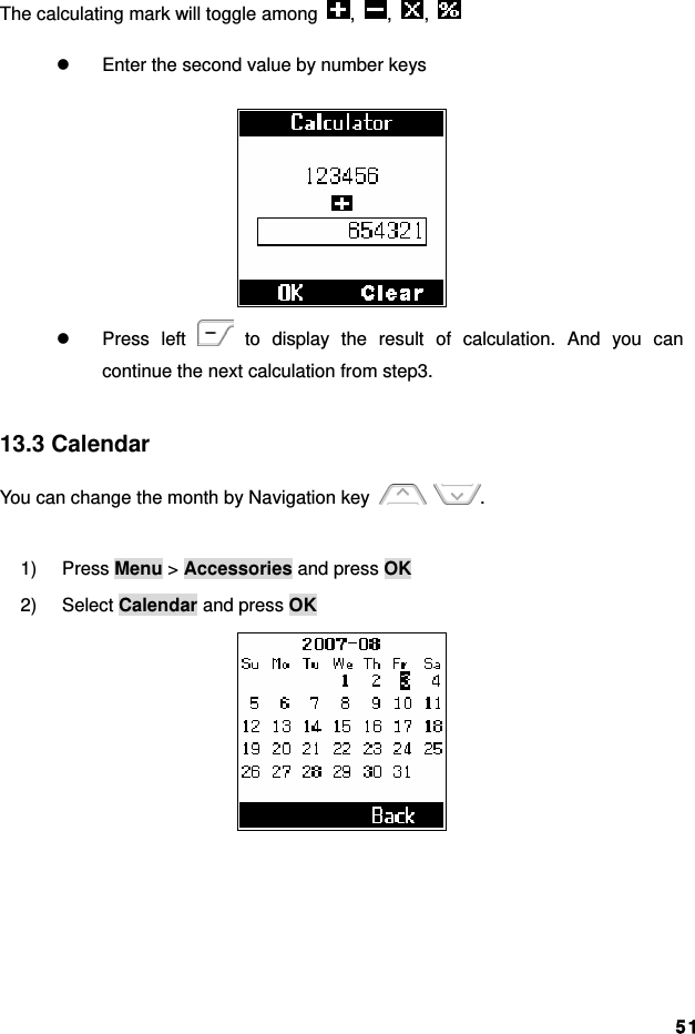 51The calculating mark will toggle among  ,  ,  ,   z  Enter the second value by number keys  z Press left   to display the result of calculation. And you can continue the next calculation from step3.  13.3 Calendar You can change the month by Navigation key   .  1) Press Menu &gt; Accessories and press OK 2) Select Calendar and press OK  