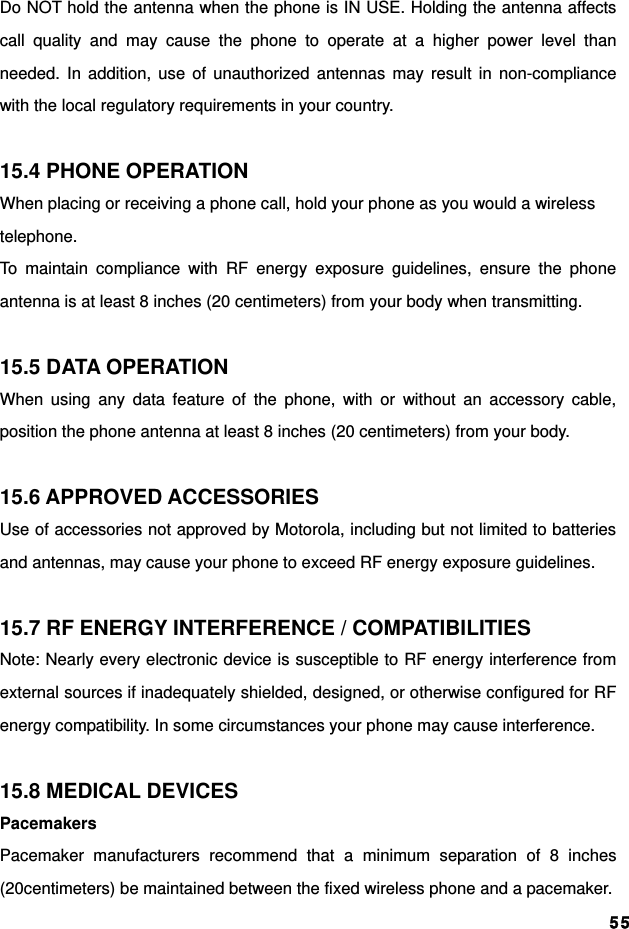  55Do NOT hold the antenna when the phone is IN USE. Holding the antenna affects call quality and may cause the phone to operate at a higher power level than needed. In addition, use of unauthorized antennas may result in non-compliance with the local regulatory requirements in your country.  15.4 PHONE OPERATION When placing or receiving a phone call, hold your phone as you would a wireless telephone. To maintain compliance with RF energy exposure guidelines, ensure the phone antenna is at least 8 inches (20 centimeters) from your body when transmitting.  15.5 DATA OPERATION When using any data feature of the phone, with or without an accessory cable, position the phone antenna at least 8 inches (20 centimeters) from your body.  15.6 APPROVED ACCESSORIES Use of accessories not approved by Motorola, including but not limited to batteries and antennas, may cause your phone to exceed RF energy exposure guidelines.  15.7 RF ENERGY INTERFERENCE / COMPATIBILITIES Note: Nearly every electronic device is susceptible to RF energy interference from external sources if inadequately shielded, designed, or otherwise configured for RF energy compatibility. In some circumstances your phone may cause interference.  15.8 MEDICAL DEVICES Pacemakers Pacemaker manufacturers recommend that a minimum separation of 8 inches (20centimeters) be maintained between the fixed wireless phone and a pacemaker. 