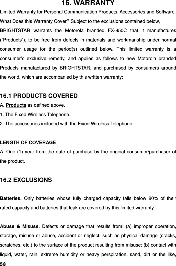  5816. WARRANTY Limited Warranty for Personal Communication Products, Accessories and Software. What Does this Warranty Cover? Subject to the exclusions contained below, BRIGHTSTAR warrants the Motorola branded FX-850C that it manufactures (“Products”), to be free from defects in materials and workmanship under normal consumer usage for the period(s) outlined below. This limited warranty is a consumer’s exclusive remedy, and applies as follows to new Motorola branded Products manufactured by BRIGHTSTAR, and purchased by consumers around the world, which are accompanied by this written warranty:  16.1 PRODUCTS COVERED A. Products as defined above. 1. The Fixed Wireless Telephone. 2. The accessories included with the Fixed Wireless Telephone.  LENGTH OF COVERAGE A. One (1) year from the date of purchase by the original consumer/purchaser of the product.  16.2 EXCLUSIONS  Batteries. Only batteries whose fully charged capacity falls below 80% of their rated capacity and batteries that leak are covered by this limited warranty.  Abuse &amp; Misuse. Defects or damage that results from: (a) improper operation, storage, misuse or abuse, accident or neglect, such as physical damage (cracks, scratches, etc.) to the surface of the product resulting from misuse; (b) contact with liquid, water, rain, extreme humidity or heavy perspiration, sand, dirt or the like, 