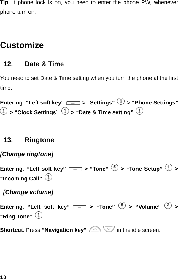  10Tip: If phone lock is on, you need to enter the phone PW, whenever phone turn on.  Customize 12.  Date &amp; Time You need to set Date &amp; Time setting when you turn the phone at the first time.  Entering: “Left soft key”   &gt; “Settings”    &gt; “Phone Settings”   &gt; “Clock Settings”    &gt; “Date &amp; Time setting”   13. Ringtone [Change ringtone] Entering: “Left soft key”   &gt; “Tone”   &gt; “Tone Setup”   &gt; “Incoming Call”    [Change volume] Entering:  “Left soft key”   &gt; “Tone”   &gt; “Volume”   &gt; “Ring Tone”  Shortcut: Press “Navigation key”     in the idle screen.  