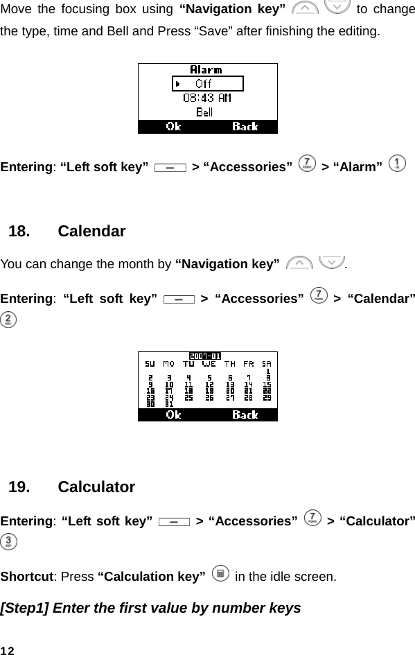  12Move the focusing box using “Navigation key”    to change the type, time and Bell and Press “Save” after finishing the editing.  Entering: “Left soft key”   &gt; “Accessories”   &gt; “Alarm”    18. Calendar You can change the month by “Navigation key”   . Entering:  “Left soft key”   &gt; “Accessories”   &gt; “Calendar”    19. Calculator Entering: “Left soft key”   &gt; “Accessories”   &gt; “Calculator”  Shortcut: Press “Calculation key”   in the idle screen. [Step1] Enter the first value by number keys 