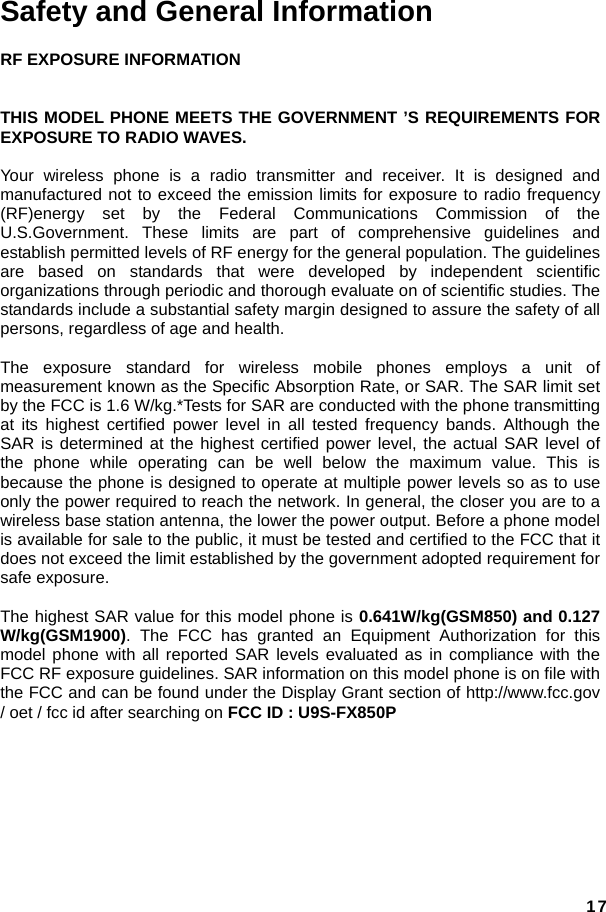  17Safety and General Information RF EXPOSURE INFORMATION   THIS MODEL PHONE MEETS THE GOVERNMENT ’S REQUIREMENTS FOR EXPOSURE TO RADIO WAVES.      Your wireless phone is a radio transmitter and receiver. It is designed and manufactured not to exceed the emission limits for exposure to radio frequency (RF)energy set by the Federal Communications Commission of the U.S.Government. These limits are part of comprehensive guidelines and establish permitted levels of RF energy for the general population. The guidelines are based on standards that were developed by independent scientific organizations through periodic and thorough evaluate on of scientific studies. The standards include a substantial safety margin designed to assure the safety of all persons, regardless of age and health.      The exposure standard for wireless mobile phones employs a unit of measurement known as the Specific Absorption Rate, or SAR. The SAR limit set by the FCC is 1.6 W/kg.*Tests for SAR are conducted with the phone transmitting at its highest certified power level in all tested frequency bands. Although the SAR is determined at the highest certified power level, the actual SAR level of the phone while operating can be well below the maximum value. This is because the phone is designed to operate at multiple power levels so as to use only the power required to reach the network. In general, the closer you are to a wireless base station antenna, the lower the power output. Before a phone model is available for sale to the public, it must be tested and certified to the FCC that it does not exceed the limit established by the government adopted requirement for safe exposure.    The highest SAR value for this model phone is 0.641W/kg(GSM850) and 0.127 W/kg(GSM1900). The FCC has granted an Equipment Authorization for this model phone with all reported SAR levels evaluated as in compliance with the FCC RF exposure guidelines. SAR information on this model phone is on file with the FCC and can be found under the Display Grant section of http://www.fcc.gov / oet / fcc id after searching on FCC ID : U9S-FX850P   