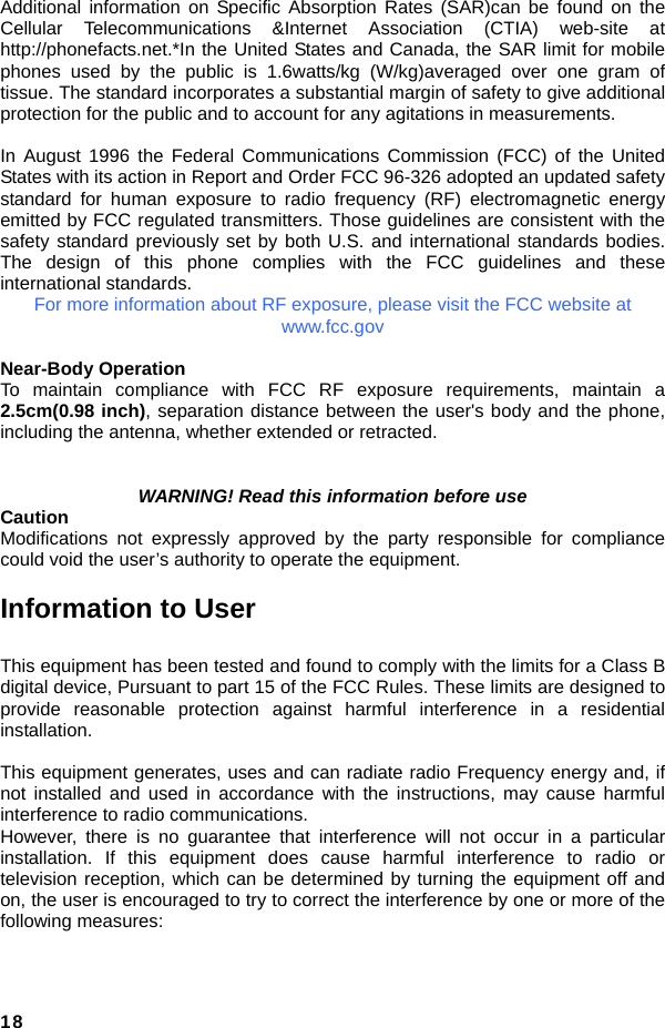  18 Additional information on Specific Absorption Rates (SAR)can be found on the Cellular Telecommunications &amp;Internet Association (CTIA) web-site at http://phonefacts.net.*In the United States and Canada, the SAR limit for mobile phones used by the public is 1.6watts/kg (W/kg)averaged over one gram of tissue. The standard incorporates a substantial margin of safety to give additional protection for the public and to account for any agitations in measurements.  In August 1996 the Federal Communications Commission (FCC) of the United States with its action in Report and Order FCC 96-326 adopted an updated safety standard for human exposure to radio frequency (RF) electromagnetic energy emitted by FCC regulated transmitters. Those guidelines are consistent with the safety standard previously set by both U.S. and international standards bodies. The design of this phone complies with the FCC guidelines and these international standards.   For more information about RF exposure, please visit the FCC website at www.fcc.gov  Near-Body Operation To maintain compliance with FCC RF exposure requirements, maintain a 2.5cm(0.98 inch), separation distance between the user&apos;s body and the phone, including the antenna, whether extended or retracted.   WARNING! Read this information before use Caution Modifications not expressly approved by the party responsible for compliance could void the user’s authority to operate the equipment.  Information to User  This equipment has been tested and found to comply with the limits for a Class B digital device, Pursuant to part 15 of the FCC Rules. These limits are designed to provide reasonable protection against harmful interference in a residential installation.  This equipment generates, uses and can radiate radio Frequency energy and, if not installed and used in accordance with the instructions, may cause harmful interference to radio communications. However, there is no guarantee that interference will not occur in a particular installation. If this equipment does cause harmful interference to radio or television reception, which can be determined by turning the equipment off and on, the user is encouraged to try to correct the interference by one or more of the following measures:   