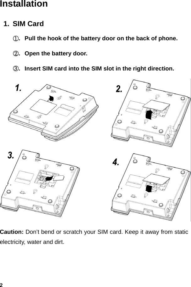  2Installation 1. SIM Card ①.  Pull the hook of the battery door on the back of phone. ②.  Open the battery door. ③.  Insert SIM card into the SIM slot in the right direction.  Caution: Don’t bend or scratch your SIM card. Keep it away from static electricity, water and dirt.  