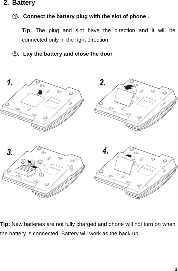  32. Battery ④.  Connect the battery plug with the slot of phone . Tip: The plug and slot have the direction and it will be connected only in the right direction. ⑤.  Lay the battery and close the door    Tip: New batteries are not fully charged and phone will not turn on when the battery is connected. Battery will work as the back-up 