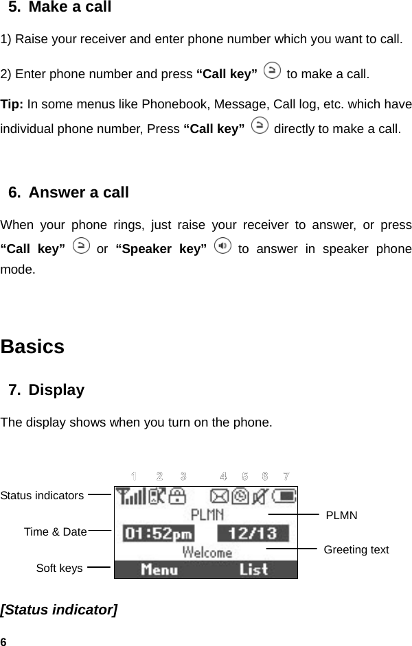  65.  Make a call 1) Raise your receiver and enter phone number which you want to call. 2) Enter phone number and press “Call key”   to make a call. Tip: In some menus like Phonebook, Message, Call log, etc. which have individual phone number, Press “Call key”   directly to make a call.  6.  Answer a call When your phone rings, just raise your receiver to answer, or press “Call key”  or “Speaker key”  to answer in speaker phone mode.  Basics 7. Display The display shows when you turn on the phone.   [Status indicator] Status indicators Time &amp; Date Soft keys PLMN Greeting text