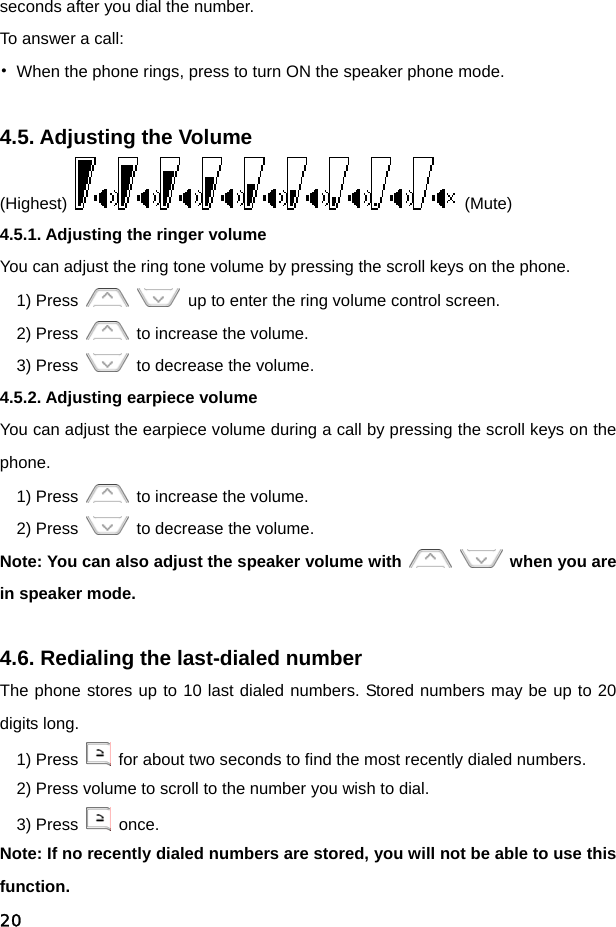  20seconds after you dial the number. To answer a call: •  When the phone rings, press to turn ON the speaker phone mode.  4.5. Adjusting the Volume (Highest)   (Mute) 4.5.1. Adjusting the ringer volume You can adjust the ring tone volume by pressing the scroll keys on the phone. 1) Press      up to enter the ring volume control screen. 2) Press    to increase the volume. 3) Press    to decrease the volume. 4.5.2. Adjusting earpiece volume You can adjust the earpiece volume during a call by pressing the scroll keys on the phone. 1) Press    to increase the volume. 2) Press    to decrease the volume. Note: You can also adjust the speaker volume with    when you are in speaker mode.  4.6. Redialing the last-dialed number The phone stores up to 10 last dialed numbers. Stored numbers may be up to 20 digits long. 1) Press    for about two seconds to find the most recently dialed numbers. 2) Press volume to scroll to the number you wish to dial. 3) Press   once. Note: If no recently dialed numbers are stored, you will not be able to use this function. 
