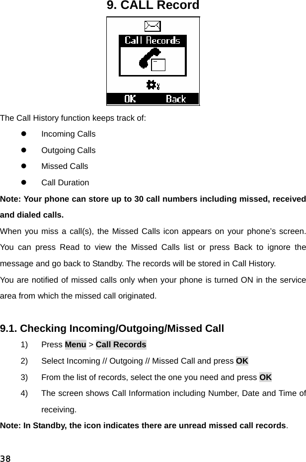  389. CALL Record  The Call History function keeps track of: z Incoming Calls z Outgoing Calls z Missed Calls z Call Duration Note: Your phone can store up to 30 call numbers including missed, received and dialed calls. When you miss a call(s), the Missed Calls icon appears on your phone’s screen. You can press Read to view the Missed Calls list or press Back to ignore the message and go back to Standby. The records will be stored in Call History. You are notified of missed calls only when your phone is turned ON in the service area from which the missed call originated.  9.1. Checking Incoming/Outgoing/Missed Call 1) Press Menu &gt; Call Records 2)  Select Incoming // Outgoing // Missed Call and press OK 3)  From the list of records, select the one you need and press OK 4)  The screen shows Call Information including Number, Date and Time of receiving. Note: In Standby, the icon indicates there are unread missed call records.  