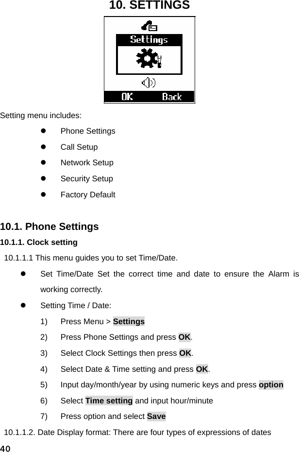  4010. SETTINGS  Setting menu includes: z Phone Settings z Call Setup z Network Setup z Security Setup z Factory Default  10.1. Phone Settings 10.1.1. Clock setting 10.1.1.1 This menu guides you to set Time/Date. z  Set Time/Date Set the correct time and date to ensure the Alarm is working correctly. z  Setting Time / Date: 1)  Press Menu &gt; Settings 2)  Press Phone Settings and press OK. 3)  Select Clock Settings then press OK. 4)  Select Date &amp; Time setting and press OK. 5)  Input day/month/year by using numeric keys and press option 6) Select Time setting and input hour/minute 7)  Press option and select Save   10.1.1.2. Date Display format: There are four types of expressions of dates 