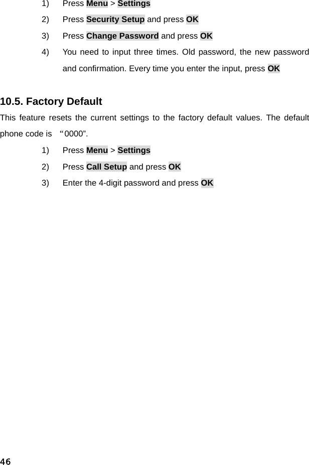  461) Press Menu &gt; Settings 2) Press Security Setup and press OK 3) Press Change Password and press OK 4)  You need to input three times. Old password, the new password and confirmation. Every time you enter the input, press OK  10.5. Factory Default This feature resets the current settings to the factory default values. The default phone code is  “0000”. 1) Press Menu &gt; Settings 2) Press Call Setup and press OK 3)  Enter the 4-digit password and press OK 