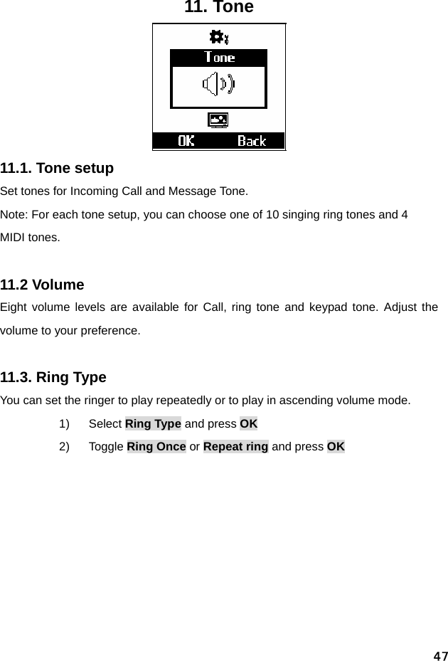  4711. Tone  11.1. Tone setup Set tones for Incoming Call and Message Tone. Note: For each tone setup, you can choose one of 10 singing ring tones and 4 MIDI tones.  11.2 Volume Eight volume levels are available for Call, ring tone and keypad tone. Adjust the volume to your preference.  11.3. Ring Type You can set the ringer to play repeatedly or to play in ascending volume mode. 1) Select Ring Type and press OK 2) Toggle Ring Once or Repeat ring and press OK   