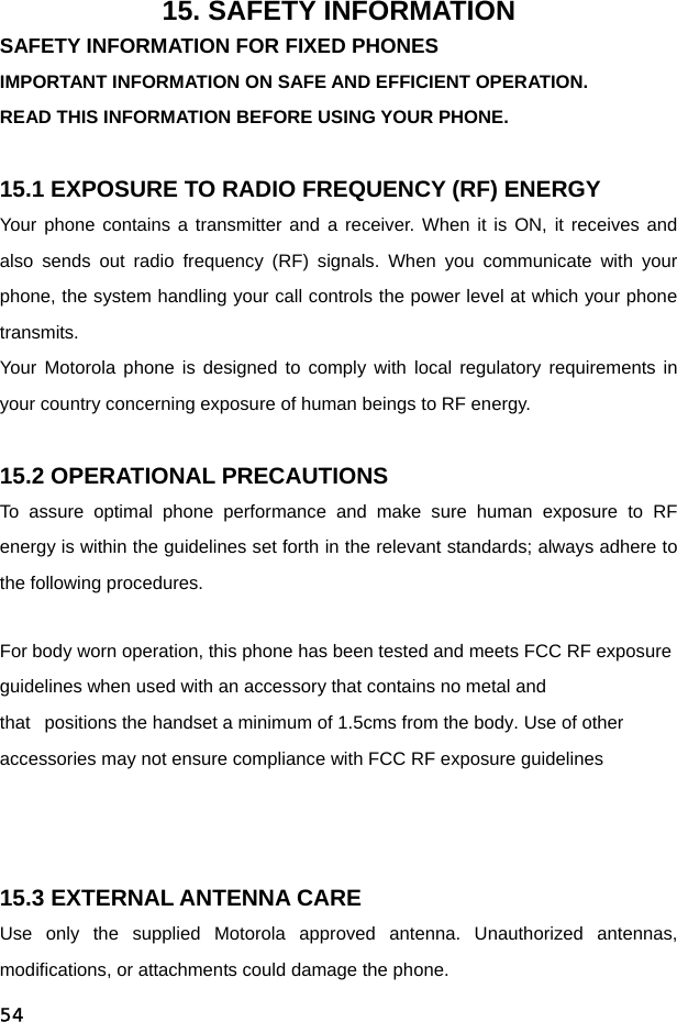  5415. SAFETY INFORMATION SAFETY INFORMATION FOR FIXED PHONES IMPORTANT INFORMATION ON SAFE AND EFFICIENT OPERATION. READ THIS INFORMATION BEFORE USING YOUR PHONE.  15.1 EXPOSURE TO RADIO FREQUENCY (RF) ENERGY Your phone contains a transmitter and a receiver. When it is ON, it receives and also sends out radio frequency (RF) signals. When you communicate with your phone, the system handling your call controls the power level at which your phone transmits. Your Motorola phone is designed to comply with local regulatory requirements in your country concerning exposure of human beings to RF energy.  15.2 OPERATIONAL PRECAUTIONS To assure optimal phone performance and make sure human exposure to RF energy is within the guidelines set forth in the relevant standards; always adhere to the following procedures. For body worn operation, this phone has been tested and meets FCC RF exposure guidelines when used with an accessory that contains no metal and that   positions the handset a minimum of 1.5cms from the body. Use of other accessories may not ensure compliance with FCC RF exposure guidelines   15.3 EXTERNAL ANTENNA CARE Use only the supplied Motorola approved antenna. Unauthorized antennas, modifications, or attachments could damage the phone. 