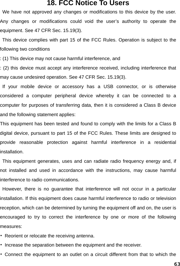  6318. FCC Notice To Users  We have not approved any changes or modifications to this device by the user. Any changes or modifications could void the user’s authority to operate the equipment. See 47 CFR Sec. 15.19(3).  This device complies with part 15 of the FCC Rules. Operation is subject to the following two conditions : (1) This device may not cause harmful interference, and   : (2) this device must accept any interference received, including interference that may cause undesired operation. See 47 CFR Sec. 15.19(3).  If your mobile device or accessory has a USB connector, or is otherwise considered a computer peripheral device whereby it can be connected to a computer for purposes of transferring data, then it is considered a Class B device and the following statement applies: This equipment has been tested and found to comply with the limits for a Class B digital device, pursuant to part 15 of the FCC Rules. These limits are designed to provide reasonable protection against harmful interference in a residential installation.  This equipment generates, uses and can radiate radio frequency energy and, if not installed and used in accordance with the instructions, may cause harmful interference to radio communications. However, there is no guarantee that interference will not occur in a particular installation. If this equipment does cause harmful interference to radio or television reception, which can be determined by turning the equipment off and on, the user is encouraged to try to correct the interference by one or more of the following measures: •  Reorient or relocate the receiving antenna. •  Increase the separation between the equipment and the receiver. • Connect the equipment to an outlet on a circuit different from that to which the 