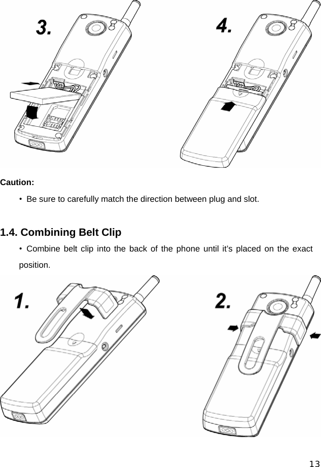  13  Caution: •  Be sure to carefully match the direction between plug and slot.  1.4. Combining Belt Clip • Combine belt clip into the back of the phone until it’s placed on the exact position.  