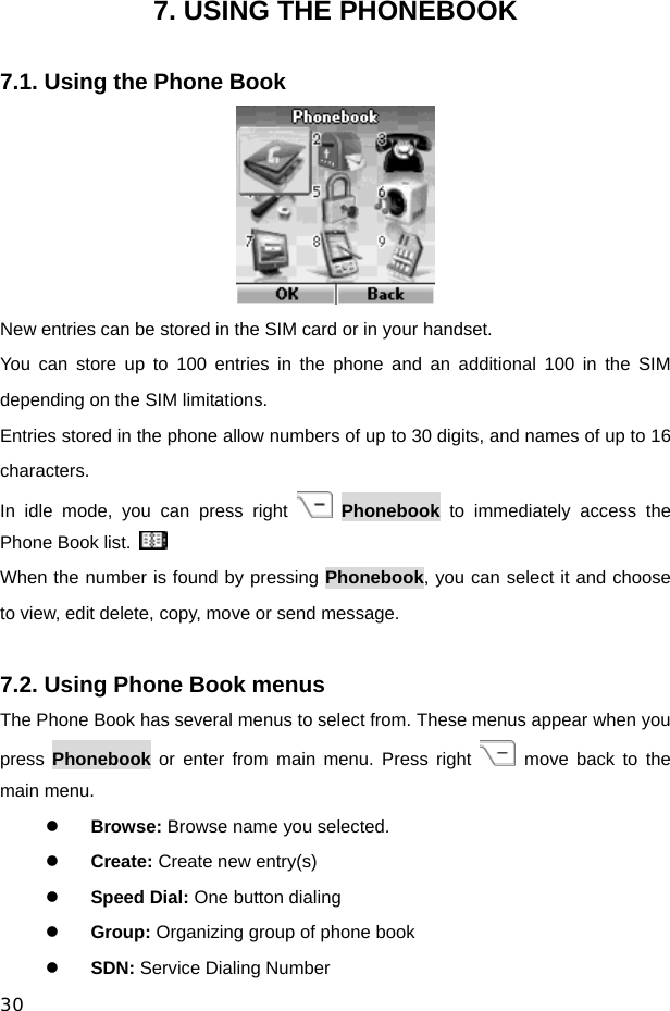  30 7. USING THE PHONEBOOK  7.1. Using the Phone Book  New entries can be stored in the SIM card or in your handset. You can store up to 100 entries in the phone and an additional 100 in the SIM depending on the SIM limitations. Entries stored in the phone allow numbers of up to 30 digits, and names of up to 16 characters. In idle mode, you can press right   Phonebook to immediately access the Phone Book list.   When the number is found by pressing Phonebook, you can select it and choose to view, edit delete, copy, move or send message.  7.2. Using Phone Book menus The Phone Book has several menus to select from. These menus appear when you press  Phonebook or enter from main menu. Press right   move back to the main menu. z Browse: Browse name you selected. z Create: Create new entry(s) z Speed Dial: One button dialing z Group: Organizing group of phone book z SDN: Service Dialing Number 