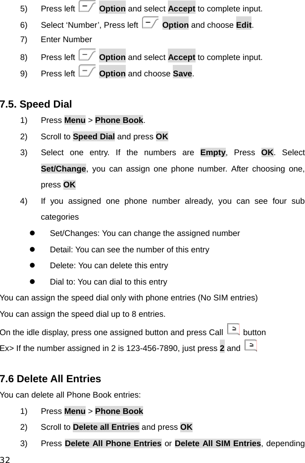  32 5) Press left   Option and select Accept to complete input. 6)  Select ‘Number’, Press left   Option and choose Edit. 7) Enter Number 8) Press left   Option and select Accept to complete input. 9) Press left   Option and choose Save.  7.5. Speed Dial 1) Press Menu &gt; Phone Book. 2) Scroll to Speed Dial and press OK 3)  Select one entry. If the numbers are Empty, Press OK. Select Set/Change, you can assign one phone number. After choosing one, press OK 4)  If you assigned one phone number already, you can see four sub categories  z  Set/Changes: You can change the assigned number   z  Detail: You can see the number of this entry z  Delete: You can delete this entry z  Dial to: You can dial to this entry You can assign the speed dial only with phone entries (No SIM entries) You can assign the speed dial up to 8 entries.   On the idle display, press one assigned button and press Call   button Ex&gt; If the number assigned in 2 is 123-456-7890, just press 2 and     7.6 Delete All Entries You can delete all Phone Book entries: 1) Press Menu &gt; Phone Book 2) Scroll to Delete all Entries and press OK 3) Press Delete All Phone Entries or Delete All SIM Entries, depending 