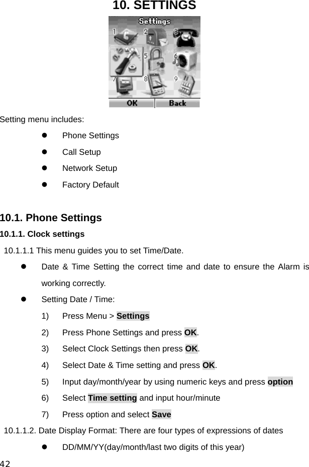  42 10. SETTINGS  Setting menu includes: z Phone Settings z Call Setup z Network Setup z Factory Default  10.1. Phone Settings 10.1.1. Clock settings 10.1.1.1 This menu guides you to set Time/Date. z  Date &amp; Time Setting the correct time and date to ensure the Alarm is working correctly. z  Setting Date / Time: 1)  Press Menu &gt; Settings 2)  Press Phone Settings and press OK. 3)  Select Clock Settings then press OK. 4)  Select Date &amp; Time setting and press OK. 5)  Input day/month/year by using numeric keys and press option 6) Select Time setting and input hour/minute 7)  Press option and select Save   10.1.1.2. Date Display Format: There are four types of expressions of dates z  DD/MM/YY(day/month/last two digits of this year) 