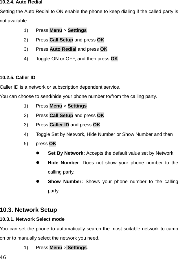  46  10.2.4. Auto Redial Setting the Auto Redial to ON enable the phone to keep dialing if the called party is not available. 1) Press Menu &gt; Settings 2) Press Call Setup and press OK 3) Press Auto Redial and press OK 4)  Toggle ON or OFF, and then press OK  10.2.5. Caller ID Caller ID is a network or subscription dependent service. You can choose to send/hide your phone number to/from the calling party. 1) Press Menu &gt; Settings 2) Press Call Setup and press OK 3) Press Caller ID and press OK 4)  Toggle Set by Network, Hide Number or Show Number and then 5) press OK z Set By Network: Accepts the default value set by Network. z Hide Number: Does not show your phone number to the calling party. z Show Number: Shows your phone number to the calling party.  10.3. Network Setup 10.3.1. Network Select mode You can set the phone to automatically search the most suitable network to camp on or to manually select the network you need. 1) Press Menu &gt; Settings. 
